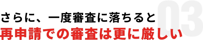 03:さらに、一度審査に落ちると再申請での審査は更に厳しい
