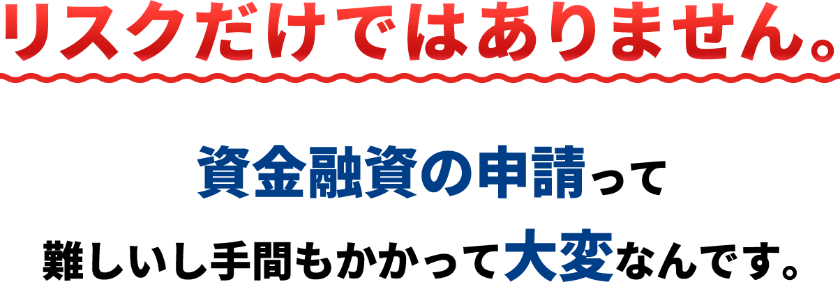 リスクだけではありません。資金融資の申請って難しいし手間もかかって大変なんです。