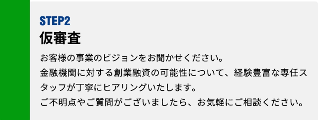 [お客様]STEP1 お問い合わせ お客様の事業のビジョンをお聞かせください。金融機関に対する創業融資の可能性について、経験豊富な専任スタッフが丁寧にヒアリングいたします。ご不明点やご質問がございましたら、お気軽にご相談ください。